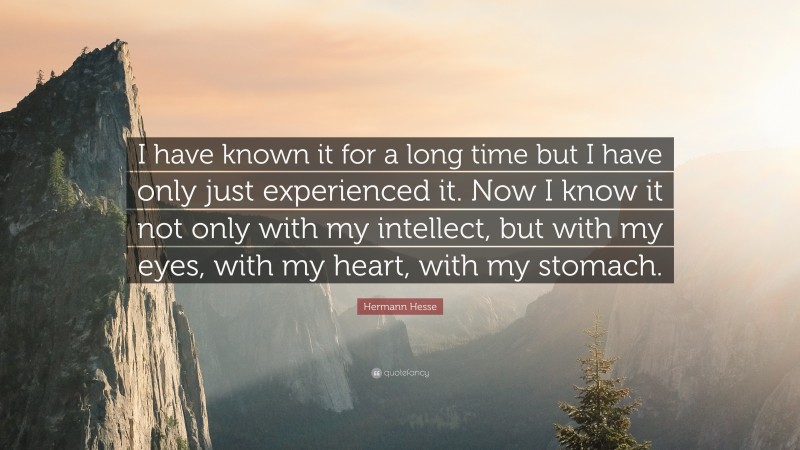 Hermann Hesse Quote: “I have known it for a long time but I have only just experienced it. Now I know it not only with my intellect, but with my eyes, with my heart, with my stomach.”
