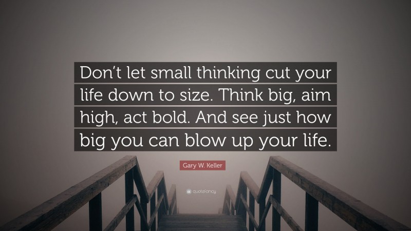 Gary W. Keller Quote: “Don’t let small thinking cut your life down to size. Think big, aim high, act bold. And see just how big you can blow up your life.”