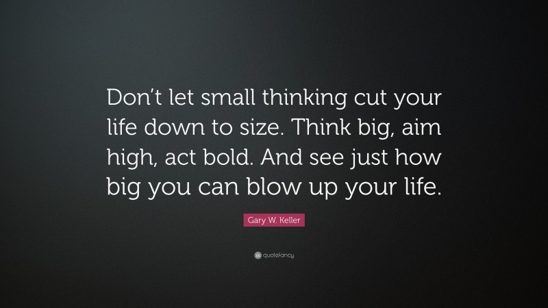 Gary W. Keller Quote: “Don’t let small thinking cut your life down to size. Think big, aim high, act bold. And see just how big you can blow up your life.”