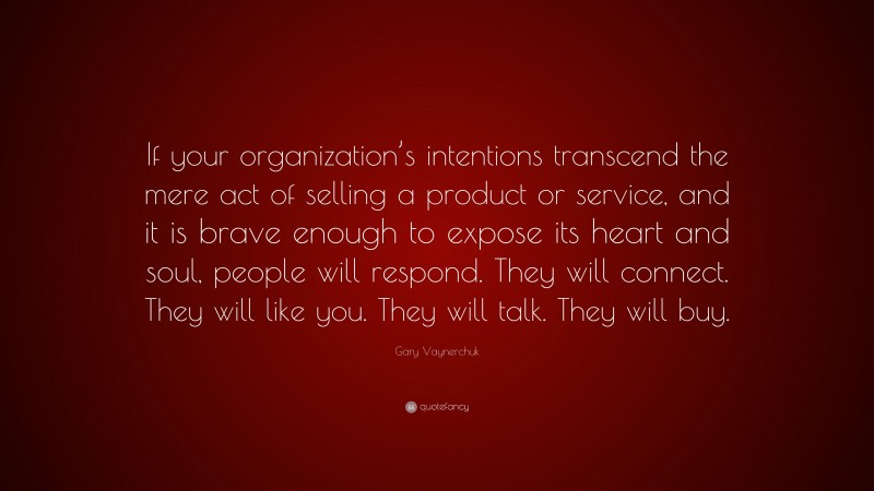 Gary Vaynerchuk Quote: “If your organization’s intentions transcend the mere act of selling a product or service, and it is brave enough to expose its heart and soul, people will respond. They will connect. They will like you. They will talk. They will buy.”