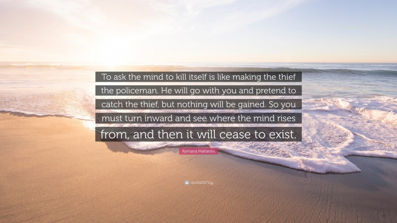 Ramana Maharshi Quote: “To ask the mind to kill itself is like making the thief the policeman. He will go with you and pretend to catch the thief, but nothing will be gained. So you must turn inward and see where the mind rises from, and then it will cease to exist.”