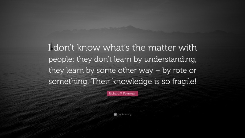 Richard P. Feynman Quote: “I don’t know what’s the matter with people: they don’t learn by understanding, they learn by some other way – by rote or something. Their knowledge is so fragile!”