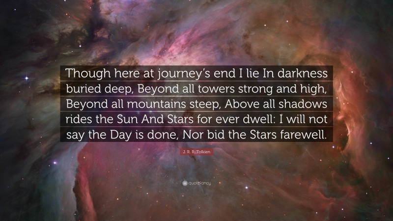 J. R. R. Tolkien Quote: “Though here at journey’s end I lie In darkness buried deep, Beyond all towers strong and high, Beyond all mountains steep, Above all shadows rides the Sun And Stars for ever dwell: I will not say the Day is done, Nor bid the Stars farewell.”