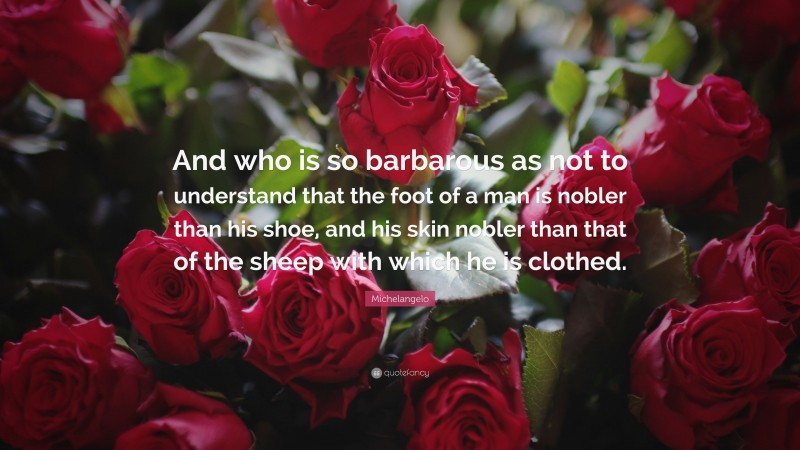 Michelangelo Quote: “And who is so barbarous as not to understand that the foot of a man is nobler than his shoe, and his skin nobler than that of the sheep with which he is clothed.”