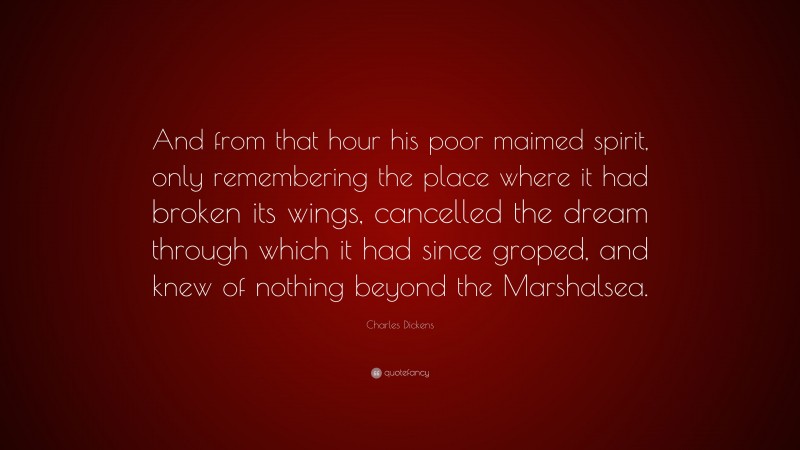 Charles Dickens Quote: “And from that hour his poor maimed spirit, only remembering the place where it had broken its wings, cancelled the dream through which it had since groped, and knew of nothing beyond the Marshalsea.”