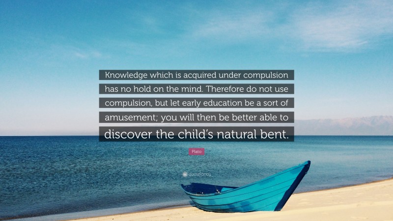 Plato Quote: “Knowledge which is acquired under compulsion has no hold on the mind. Therefore do not use compulsion, but let early education be a sort of amusement; you will then be better able to discover the child’s natural bent.”
