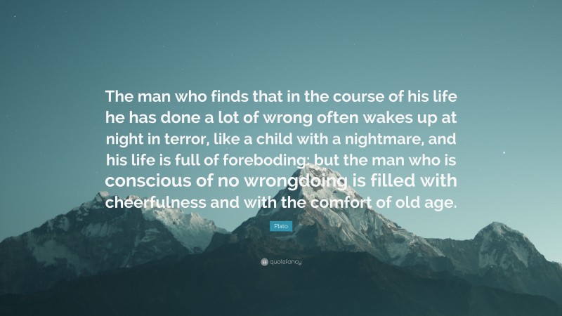 Plato Quote: “The man who finds that in the course of his life he has done a lot of wrong often wakes up at night in terror, like a child with a nightmare, and his life is full of foreboding: but the man who is conscious of no wrongdoing is filled with cheerfulness and with the comfort of old age.”