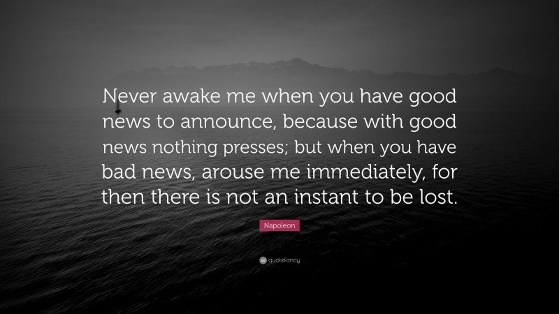 Napoleon Quote: “Never awake me when you have good news to announce, because with good news nothing presses; but when you have bad news, arouse me immediately, for then there is not an instant to be lost.”