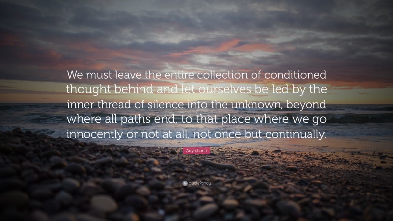 Adyashanti Quote: “We must leave the entire collection of conditioned thought behind and let ourselves be led by the inner thread of silence into the unknown, beyond where all paths end, to that place where we go innocently or not at all, not once but continually.”