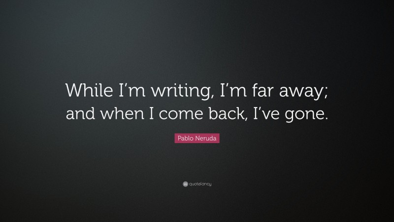 Pablo Neruda Quote: “While I’m writing, I’m far away; and when I come back, I’ve gone.”