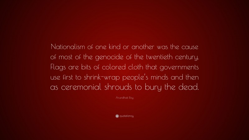 Arundhati Roy Quote: “Nationalism of one kind or another was the cause of most of the genocide of the twentieth century. Flags are bits of colored cloth that governments use first to shrink-wrap people’s minds and then as ceremonial shrouds to bury the dead.”
