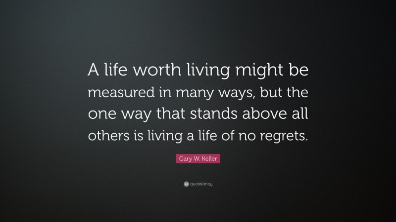 Gary W. Keller Quote: “A life worth living might be measured in many ways, but the one way that stands above all others is living a life of no regrets.”