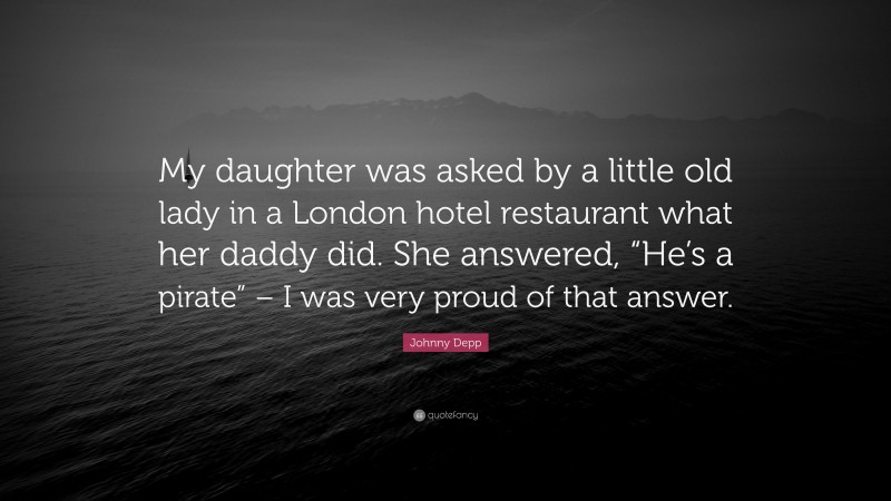Johnny Depp Quote: “My daughter was asked by a little old lady in a London hotel restaurant what her daddy did. She answered, “He’s a pirate” – I was very proud of that answer.”