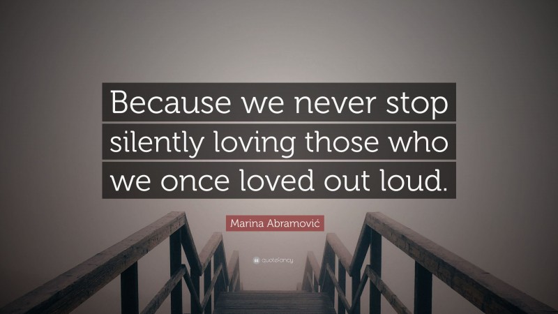 Marina Abramović Quote: “Because we never stop silently loving those who we once loved out loud.”