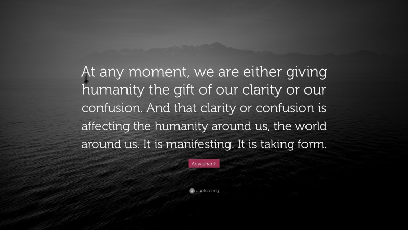 Adyashanti Quote: “At any moment, we are either giving humanity the gift of our clarity or our confusion. And that clarity or confusion is affecting the humanity around us, the world around us. It is manifesting. It is taking form.”