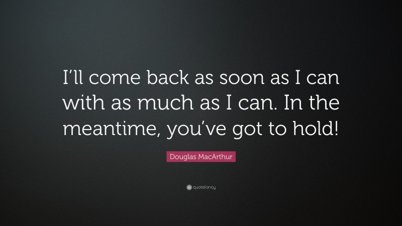 Douglas MacArthur Quote: “I’ll come back as soon as I can with as much as I can. In the meantime, you’ve got to hold!”