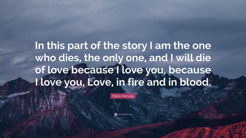 Pablo Neruda Quote: “In this part of the story I am the one who dies, the only one, and I will die of love because I love you, because I love you, Love, in fire and in blood.”