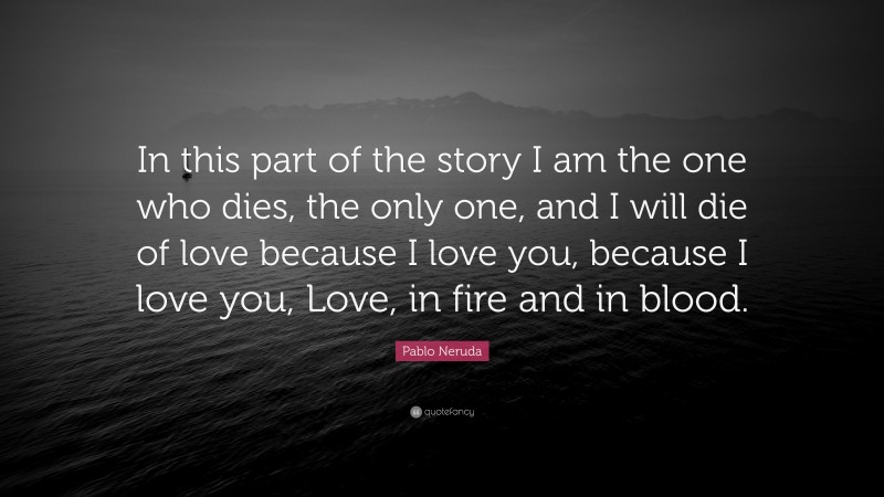 Pablo Neruda Quote: “In this part of the story I am the one who dies, the only one, and I will die of love because I love you, because I love you, Love, in fire and in blood.”