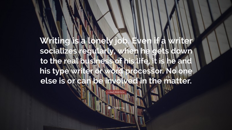 Isaac Asimov Quote: “Writing is a lonely job. Even if a writer socializes regularly, when he gets down to the real business of his life, it is he and his type writer or word processor. No one else is or can be involved in the matter.”