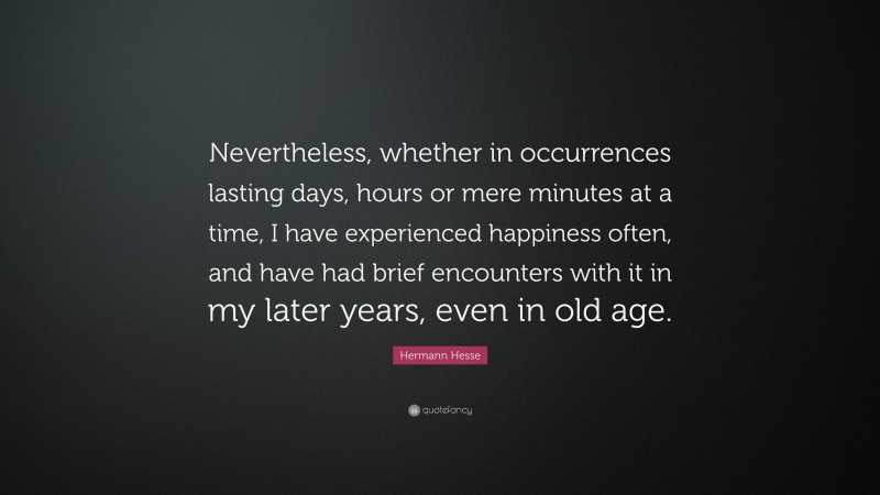 Hermann Hesse Quote: “Nevertheless, whether in occurrences lasting days, hours or mere minutes at a time, I have experienced happiness often, and have had brief encounters with it in my later years, even in old age.”