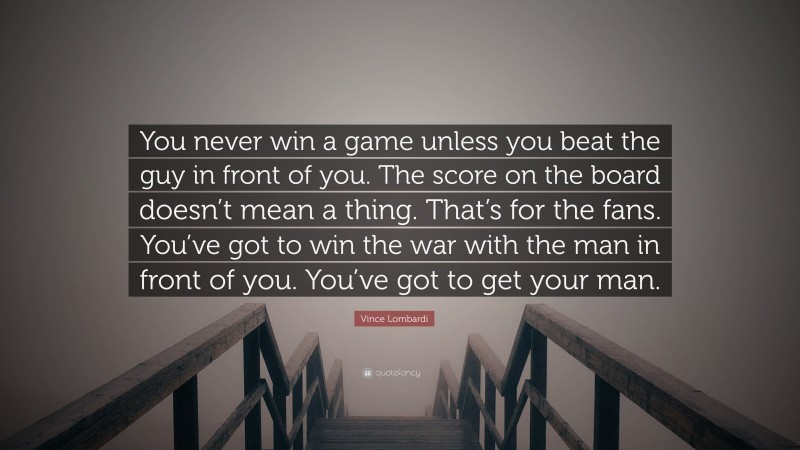 Vince Lombardi Quote: “You never win a game unless you beat the guy in front of you. The score on the board doesn’t mean a thing. That’s for the fans. You’ve got to win the war with the man in front of you. You’ve got to get your man.”