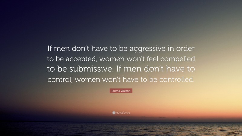 Emma Watson Quote: “If men don’t have to be aggressive in order to be accepted, women won’t feel compelled to be submissive. If men don’t have to control, women won’t have to be controlled.”