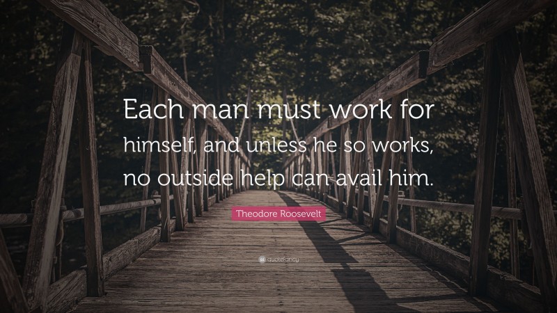 Theodore Roosevelt Quote: “Each man must work for himself, and unless he so works, no outside help can avail him.”