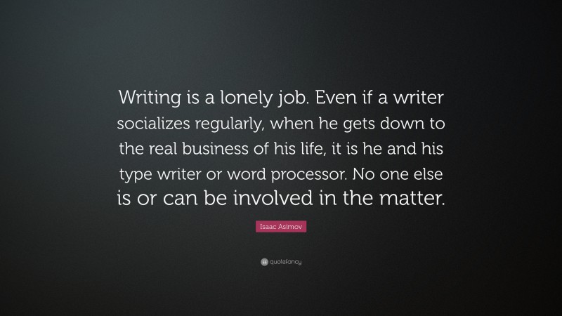 Isaac Asimov Quote: “Writing is a lonely job. Even if a writer socializes regularly, when he gets down to the real business of his life, it is he and his type writer or word processor. No one else is or can be involved in the matter.”