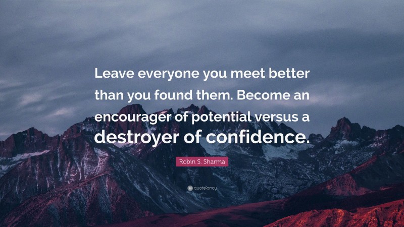 Robin S. Sharma Quote: “Leave everyone you meet better than you found them. Become an encourager of potential versus a destroyer of confidence.”