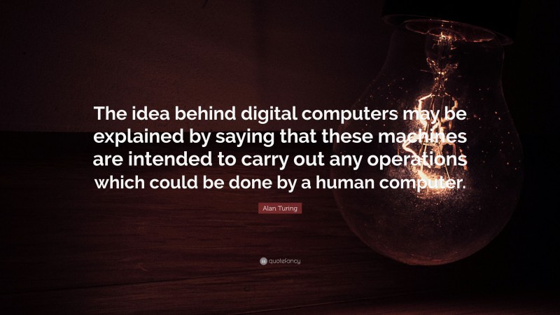 Alan Turing Quote: “The idea behind digital computers may be explained by saying that these machines are intended to carry out any operations which could be done by a human computer.”
