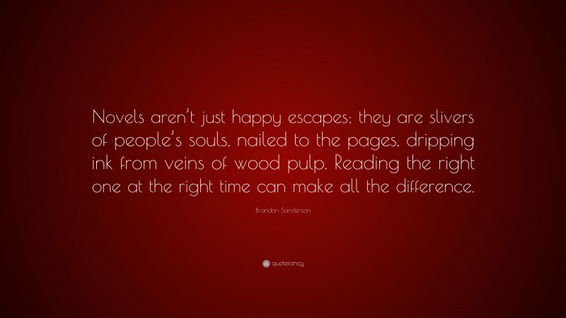 Brandon Sanderson Quote: “Novels aren’t just happy escapes; they are slivers of people’s souls, nailed to the pages, dripping ink from veins of wood pulp. Reading the right one at the right time can make all the difference.”