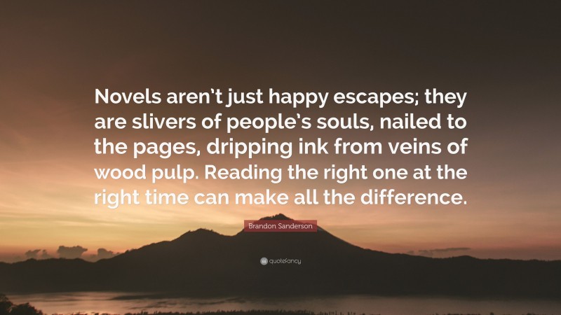 Brandon Sanderson Quote: “Novels aren’t just happy escapes; they are slivers of people’s souls, nailed to the pages, dripping ink from veins of wood pulp. Reading the right one at the right time can make all the difference.”