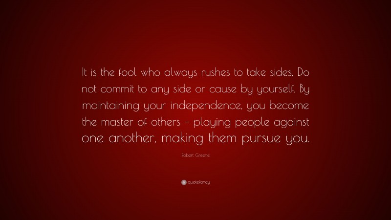 Robert Greene Quote: “It is the fool who always rushes to take sides. Do not commit to any side or cause by yourself. By maintaining your independence, you become the master of others – playing people against one another, making them pursue you.”