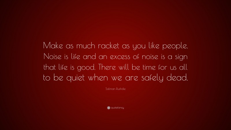 Salman Rushdie Quote: “Make as much racket as you like people. Noise is life and an excess of noise is a sign that life is good. There will be time for us all to be quiet when we are safely dead.”