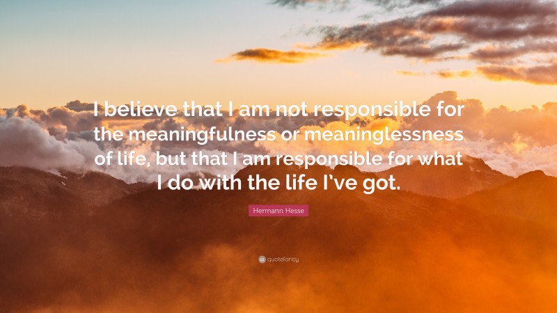 Hermann Hesse Quote: “I believe that I am not responsible for the meaningfulness or meaninglessness of life, but that I am responsible for what I do with the life I’ve got.”