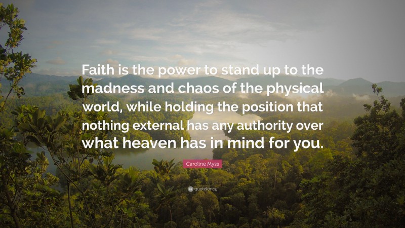 Caroline Myss Quote: “Faith is the power to stand up to the madness and chaos of the physical world, while holding the position that nothing external has any authority over what heaven has in mind for you.”
