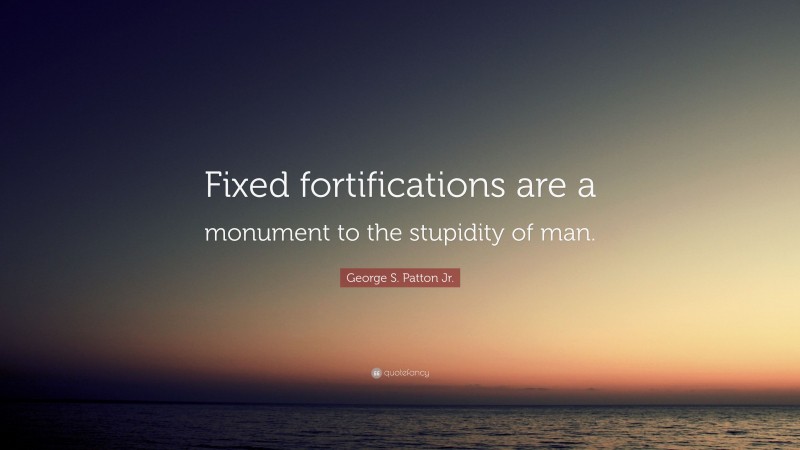 George S. Patton Jr. Quote: “Fixed fortifications are a monument to the stupidity of man.”