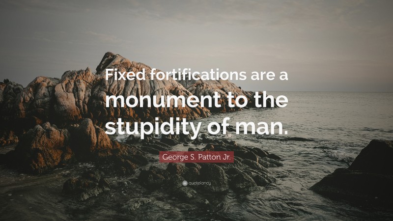 George S. Patton Jr. Quote: “Fixed fortifications are a monument to the stupidity of man.”