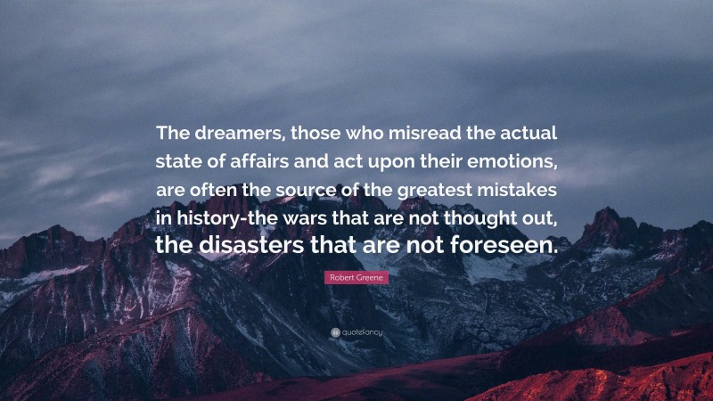 Robert Greene Quote: “The dreamers, those who misread the actual state of affairs and act upon their emotions, are often the source of the greatest mistakes in history-the wars that are not thought out, the disasters that are not foreseen.”