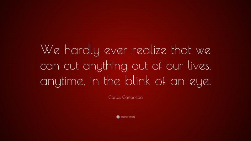 Carlos Castaneda Quote: “We hardly ever realize that we can cut anything out of our lives, anytime, in the blink of an eye.”