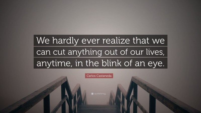 Carlos Castaneda Quote: “We hardly ever realize that we can cut anything out of our lives, anytime, in the blink of an eye.”