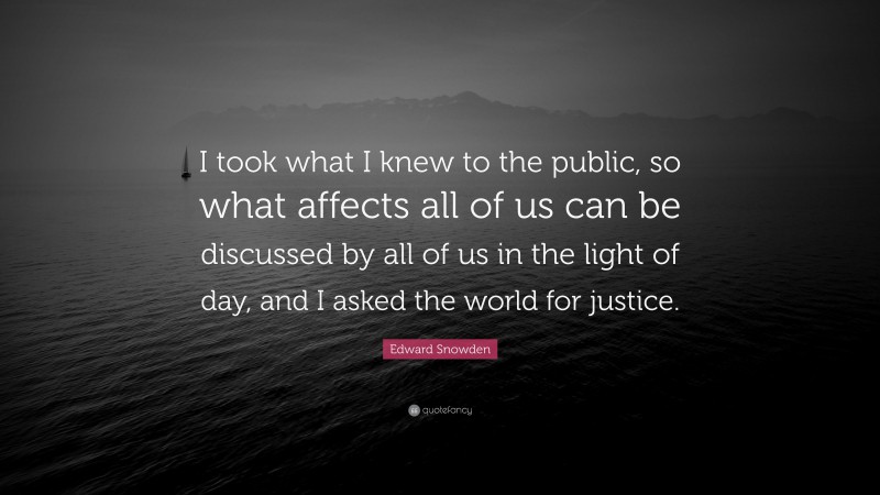 Edward Snowden Quote: “I took what I knew to the public, so what affects all of us can be discussed by all of us in the light of day, and I asked the world for justice.”