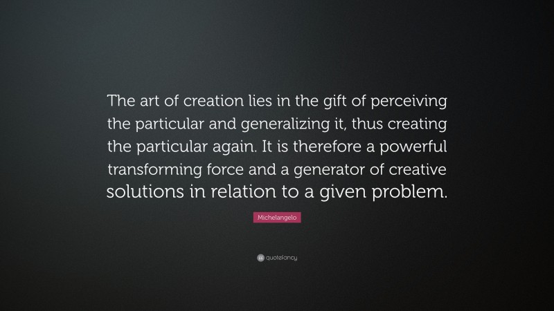 Michelangelo Quote: “The art of creation lies in the gift of perceiving the particular and generalizing it, thus creating the particular again. It is therefore a powerful transforming force and a generator of creative solutions in relation to a given problem.”