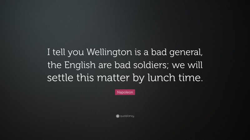 Napoleon Quote: “I tell you Wellington is a bad general, the English are bad soldiers; we will settle this matter by lunch time.”