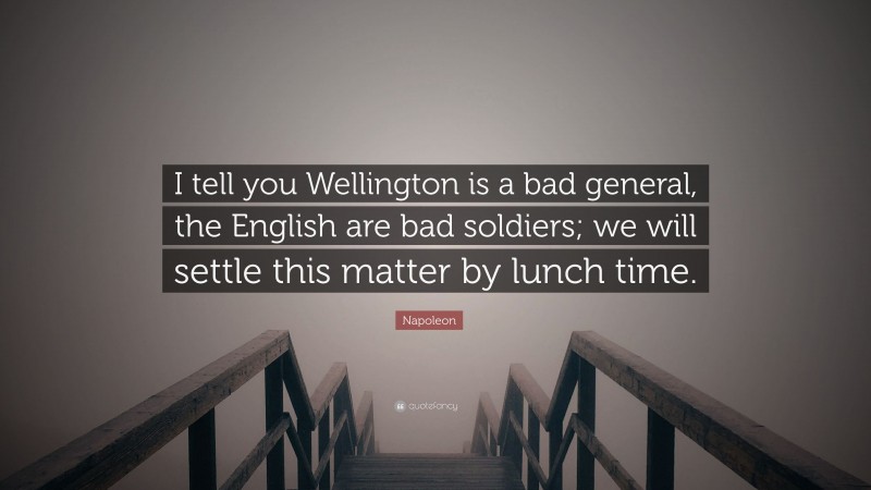 Napoleon Quote: “I tell you Wellington is a bad general, the English are bad soldiers; we will settle this matter by lunch time.”