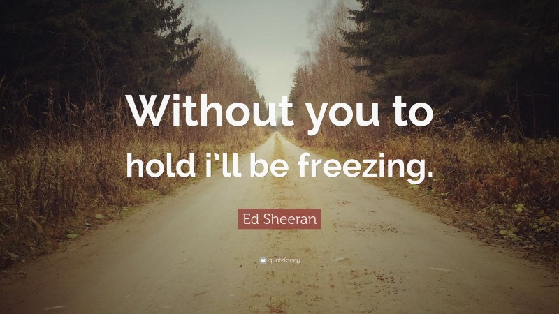 Ed Sheeran Quote: “Without you to hold i’ll be freezing.”