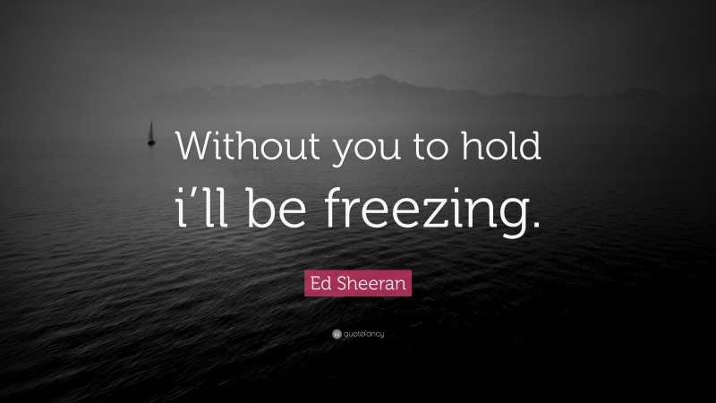 Ed Sheeran Quote: “Without you to hold i’ll be freezing.”