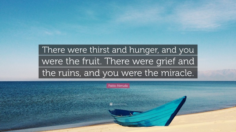 Pablo Neruda Quote: “There were thirst and hunger, and you were the fruit. There were grief and the ruins, and you were the miracle.”