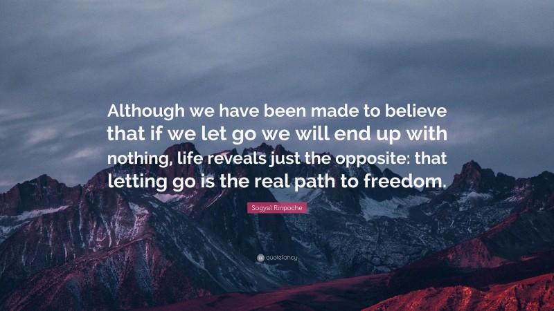 Sogyal Rinpoche Quote: “Although we have been made to believe that if we let go we will end up with nothing, life reveals just the opposite: that letting go is the real path to freedom.”