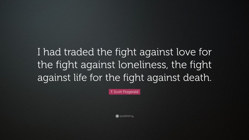 F. Scott Fitzgerald Quote: “I had traded the fight against love for the fight against loneliness, the fight against life for the fight against death.”